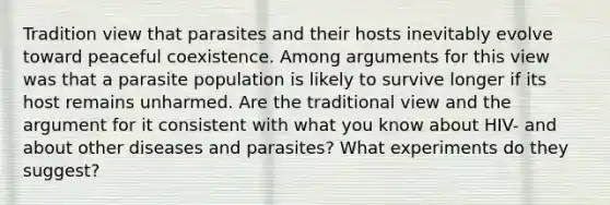 Tradition view that parasites and their hosts inevitably evolve toward peaceful coexistence. Among arguments for this view was that a parasite population is likely to survive longer if its host remains unharmed. Are the traditional view and the argument for it consistent with what you know about HIV- and about other diseases and parasites? What experiments do they suggest?