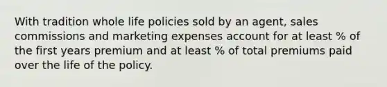 With tradition whole life policies sold by an agent, sales commissions and marketing expenses account for at least % of the first years premium and at least % of total premiums paid over the life of the policy.