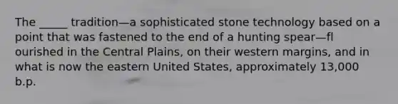 The _____ tradition—a sophisticated stone technology based on a point that was fastened to the end of a hunting spear—fl ourished in the Central Plains, on their western margins, and in what is now the eastern United States, approximately 13,000 b.p.