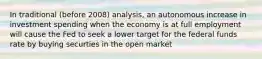 In traditional (before 2008) analysis, an autonomous increase in investment spending when the economy is at full employment will cause the Fed to seek a lower target for the federal funds rate by buying securties in the open market