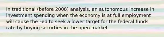 In traditional (before 2008) analysis, an autonomous increase in investment spending when the economy is at full employment will cause the Fed to seek a lower target for the federal funds rate by buying securties in the open market