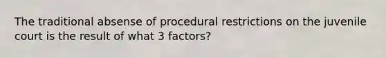 The traditional absense of procedural restrictions on the juvenile court is the result of what 3 factors?