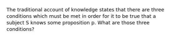 The traditional account of knowledge states that there are three conditions which must be met in order for it to be true that a subject S knows some proposition p. What are those three conditions?