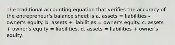 The traditional accounting equation that verifies the accuracy of the entrepreneur's balance sheet is a. assets = liabilities - owner's equity. b. assets + liabilities = owner's equity. c. assets + owner's equity = liabilities. d. assets = liabilities + owner's equity.