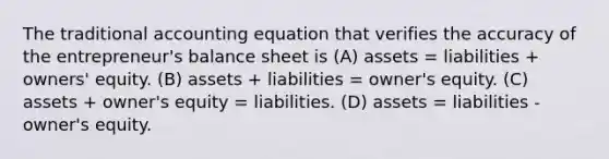 The traditional accounting equation that verifies the accuracy of the entrepreneur's balance sheet is (A) assets = liabilities + owners' equity. (B) assets + liabilities = owner's equity. (C) assets + owner's equity = liabilities. (D) assets = liabilities - owner's equity.