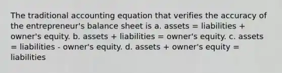 The traditional accounting equation that verifies the accuracy of the entrepreneur's balance sheet is a. assets = liabilities + owner's equity. b. assets + liabilities = owner's equity. c. assets = liabilities - owner's equity. d. assets + owner's equity = liabilities