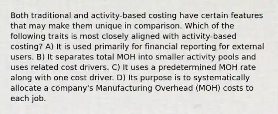 Both traditional and activity-based costing have certain features that may make them unique in comparison. Which of the following traits is most closely aligned with activity-based costing? A) It is used primarily for financial reporting for external users. B) It separates total MOH into smaller activity pools and uses related cost drivers. C) It uses a predetermined MOH rate along with one cost driver. D) Its purpose is to systematically allocate a company's Manufacturing Overhead (MOH) costs to each job.