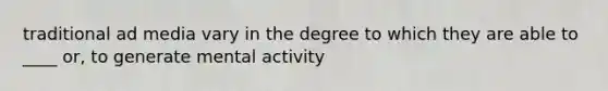 traditional ad media vary in the degree to which they are able to ____ or, to generate mental activity