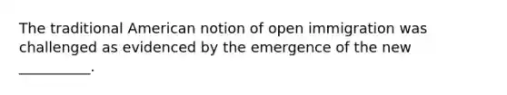 The traditional American notion of open immigration was challenged as evidenced by the emergence of the new __________.