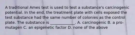 A traditional Ames test is used to test a substance's carcinogenic potential. In the end, the treatment plate with cells exposed the test substance had the same number of colonies as the control plate. The substance is _____________. A. carcinogenic B. a pro-mutagen C. an epigenetic factor D. none of the above