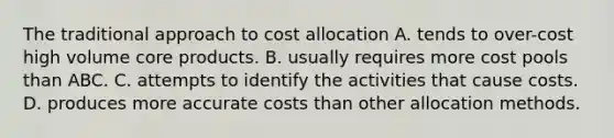 The traditional approach to cost allocation A. tends to over-cost high volume core products. B. usually requires more cost pools than ABC. C. attempts to identify the activities that cause costs. D. produces more accurate costs than other allocation methods.