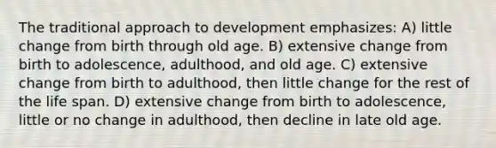 The traditional approach to development emphasizes: A) little change from birth through old age. B) extensive change from birth to adolescence, adulthood, and old age. C) extensive change from birth to adulthood, then little change for the rest of the life span. D) extensive change from birth to adolescence, little or no change in adulthood, then decline in late old age.