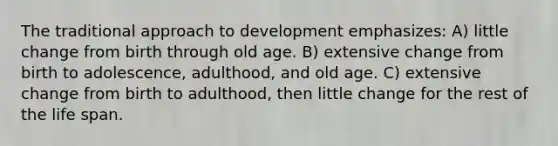 The traditional approach to development emphasizes: A) little change from birth through old age. B) extensive change from birth to adolescence, adulthood, and old age. C) extensive change from birth to adulthood, then little change for the rest of the life span.