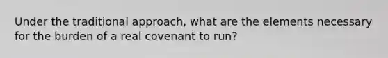 Under the traditional approach, what are the elements necessary for the burden of a real covenant to run?