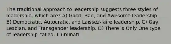 The traditional approach to leadership suggests three styles of leadership, which are? A) Good, Bad, and Awesome leadership. B) Democratic, Autocratic, and Laissez-faire leadership. C) Gay, Lesbian, and Transgender leadership. D) There is Only One type of leadership called: Illuminati