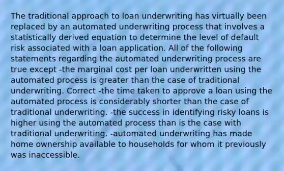 The traditional approach to loan underwriting has virtually been replaced by an automated underwriting process that involves a statistically derived equation to determine the level of default risk associated with a loan application. All of the following statements regarding the automated underwriting process are true except -the marginal cost per loan underwritten using the automated process is <a href='https://www.questionai.com/knowledge/ktgHnBD4o3-greater-than' class='anchor-knowledge'>greater than</a> the case of traditional underwriting. Correct -the time taken to approve a loan using the automated process is considerably shorter than the case of traditional underwriting. -the success in identifying risky loans is higher using the automated process than is the case with traditional underwriting. -automated underwriting has made home ownership available to households for whom it previously was inaccessible.