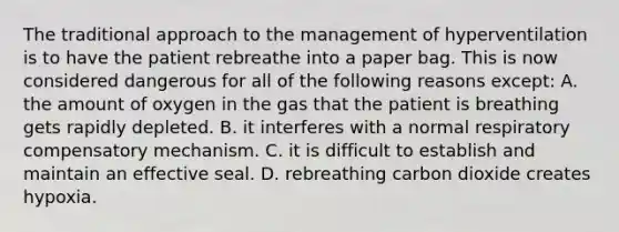 The traditional approach to the management of hyperventilation is to have the patient rebreathe into a paper bag. This is now considered dangerous for all of the following reasons except: A. the amount of oxygen in the gas that the patient is breathing gets rapidly depleted. B. it interferes with a normal respiratory compensatory mechanism. C. it is difficult to establish and maintain an effective seal. D. rebreathing carbon dioxide creates hypoxia.