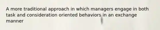 A more traditional approach in which managers engage in both task and consideration oriented behaviors in an exchange manner