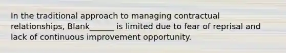 In the traditional approach to managing contractual relationships, Blank______ is limited due to fear of reprisal and lack of continuous improvement opportunity.