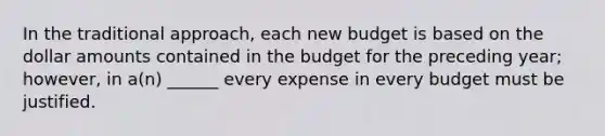 In the traditional approach, each new budget is based on the dollar amounts contained in the budget for the preceding year; however, in a(n) ______ every expense in every budget must be justified.