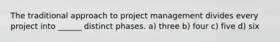 The traditional approach to project management divides every project into ______ distinct phases. a) three b) four c) five d) six