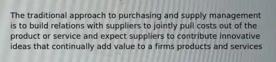 The traditional approach to purchasing and supply management is to build relations with suppliers to jointly pull costs out of the product or service and expect suppliers to contribute innovative ideas that continually add value to a firms products and services