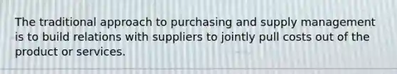 The traditional approach to purchasing and supply management is to build relations with suppliers to jointly pull costs out of the product or services.