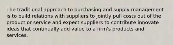 The traditional approach to purchasing and supply management is to build relations with suppliers to jointly pull costs out of the product or service and expect suppliers to contribute innovate ideas that continually add value to a firm's products and services.