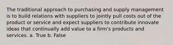 The traditional approach to purchasing and supply management is to build relations with suppliers to jointly pull costs out of the product or service and expect suppliers to contribute innovate ideas that continually add value to a firm's products and services. a. True b. False