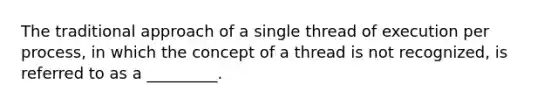 The traditional approach of a single thread of execution per process, in which the concept of a thread is not recognized, is referred to as a _________.