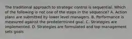 The traditional approach to strategic control is sequential. Which of the following is not one of the steps in the sequence? A. Action plans are submitted by lower level managers. B. Performance is measured against the predetermined goal. C. Strategies are implemented. D. Strategies are formulated and top management sets goals