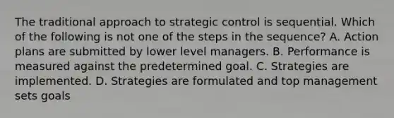 The traditional approach to strategic control is sequential. Which of the following is not one of the steps in the sequence? A. Action plans are submitted by lower level managers. B. Performance is measured against the predetermined goal. C. Strategies are implemented. D. Strategies are formulated and top management sets goals