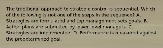 The traditional approach to strategic control is sequential. Which of the following is not one of the steps in the sequence? A. Strategies are formulated and top management sets goals. B. Action plans are submitted by lower level managers. C. Strategies are implemented. D. Performance is measured against the predetermined goal.