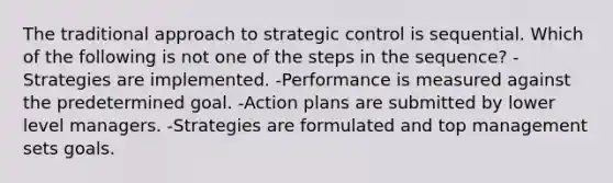 The traditional approach to strategic control is sequential. Which of the following is not one of the steps in the sequence? -Strategies are implemented. -Performance is measured against the predetermined goal. -Action plans are submitted by lower level managers. -Strategies are formulated and top management sets goals.