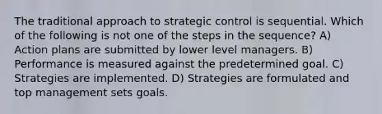 The traditional approach to strategic control is sequential. Which of the following is not one of the steps in the sequence? A) Action plans are submitted by lower level managers. B) Performance is measured against the predetermined goal. C) Strategies are implemented. D) Strategies are formulated and top management sets goals.