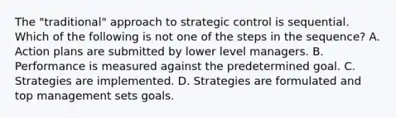 The "traditional" approach to strategic control is sequential. Which of the following is not one of the steps in the sequence? A. Action plans are submitted by lower level managers. B. Performance is measured against the predetermined goal. C. Strategies are implemented. D. Strategies are formulated and top management sets goals.