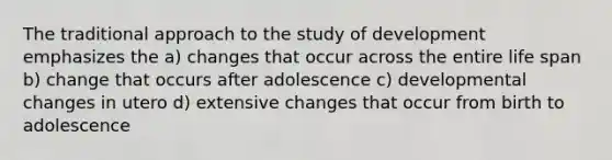 The traditional approach to the study of development emphasizes the a) changes that occur across the entire life span b) change that occurs after adolescence c) developmental changes in utero d) extensive changes that occur from birth to adolescence