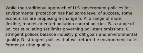 While the traditional approach of U.S. government policies for environmental protection has had some level of success, some economists are proposing a change to A. a range of more flexible, market-oriented pollution control policies. B. a range of polices stipulating set limits governing pollutant emissions. C. stringent polices balance industry profit goals and environmental quality. D. stringent polices that will return the environment to its former pristine quality.