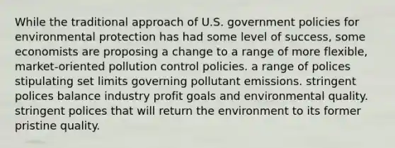 While the traditional approach of U.S. government policies for environmental protection has had some level of success, some economists are proposing a change to a range of more flexible, market-oriented pollution control policies. a range of polices stipulating set limits governing pollutant emissions. stringent polices balance industry profit goals and environmental quality. stringent polices that will return the environment to its former pristine quality.