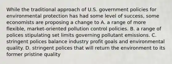 While the traditional approach of U.S. government policies for environmental protection has had some level of success, some economists are proposing a change to A. a range of more flexible, market-oriented pollution control policies. B. a range of polices stipulating set limits governing pollutant emissions. C. stringent polices balance industry profit goals and environmental quality. D. stringent polices that will return the environment to its former pristine quality