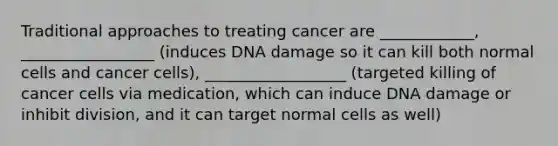 Traditional approaches to treating cancer are ____________, _________________ (induces DNA damage so it can kill both normal cells and cancer cells), __________________ (targeted killing of cancer cells via medication, which can induce DNA damage or inhibit division, and it can target normal cells as well)