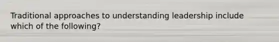 Traditional approaches to understanding leadership include which of the following?