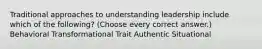 Traditional approaches to understanding leadership include which of the following? (Choose every correct answer.) Behavioral Transformational Trait Authentic Situational