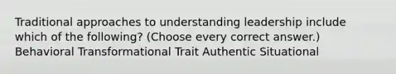 Traditional approaches to understanding leadership include which of the following? (Choose every correct answer.) Behavioral Transformational Trait Authentic Situational