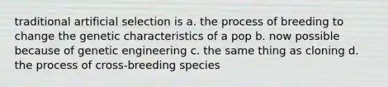 traditional artificial selection is a. the process of breeding to change the genetic characteristics of a pop b. now possible because of genetic engineering c. the same thing as cloning d. the process of cross-breeding species