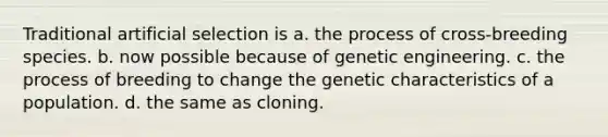 Traditional artificial selection is a. the process of cross-breeding species. b. now possible because of genetic engineering. c. the process of breeding to change the genetic characteristics of a population. d. the same as cloning.