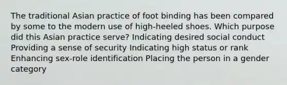 The traditional Asian practice of foot binding has been compared by some to the modern use of high-heeled shoes. Which purpose did this Asian practice serve? Indicating desired social conduct Providing a sense of security Indicating high status or rank Enhancing sex-role identification Placing the person in a gender category