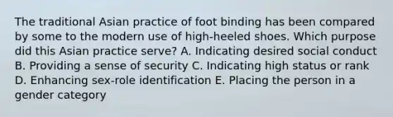 The traditional Asian practice of foot binding has been compared by some to the modern use of high-heeled shoes. Which purpose did this Asian practice serve? A. Indicating desired social conduct B. Providing a sense of security C. Indicating high status or rank D. Enhancing sex-role identification E. Placing the person in a gender category