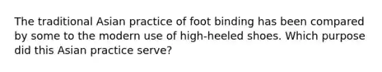 The traditional Asian practice of foot binding has been compared by some to the modern use of​ high-heeled shoes. Which purpose did this Asian practice​ serve?