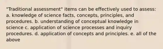 "Traditional assessment" items can be effectively used to assess: a. knowledge of science facts, concepts, principles, and procedures. b. understanding of conceptual knowledge in science c. application of science processes and inquiry procedures. d. application of concepts and principles. e. all of the above